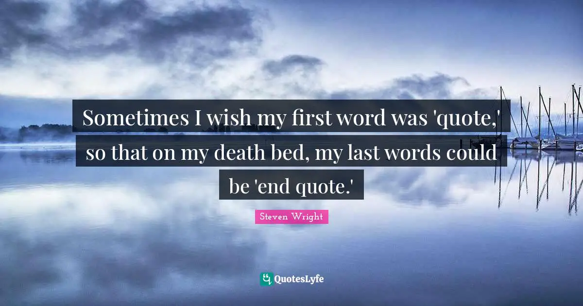 Sometimes I wish my first word was 'quote,' so that on my death bed, my last words could be 'end quote.'