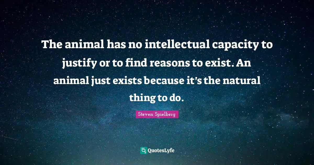 The animal has no intellectual capacity to justify or to find reasons to exist. An animal just exists because it's the natural thing to do.