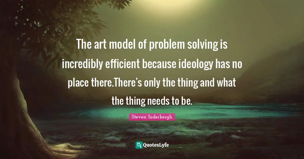 The art model of problem solving is incredibly efficient because ideology has no place there.There's only the thing and what the thing needs to be.