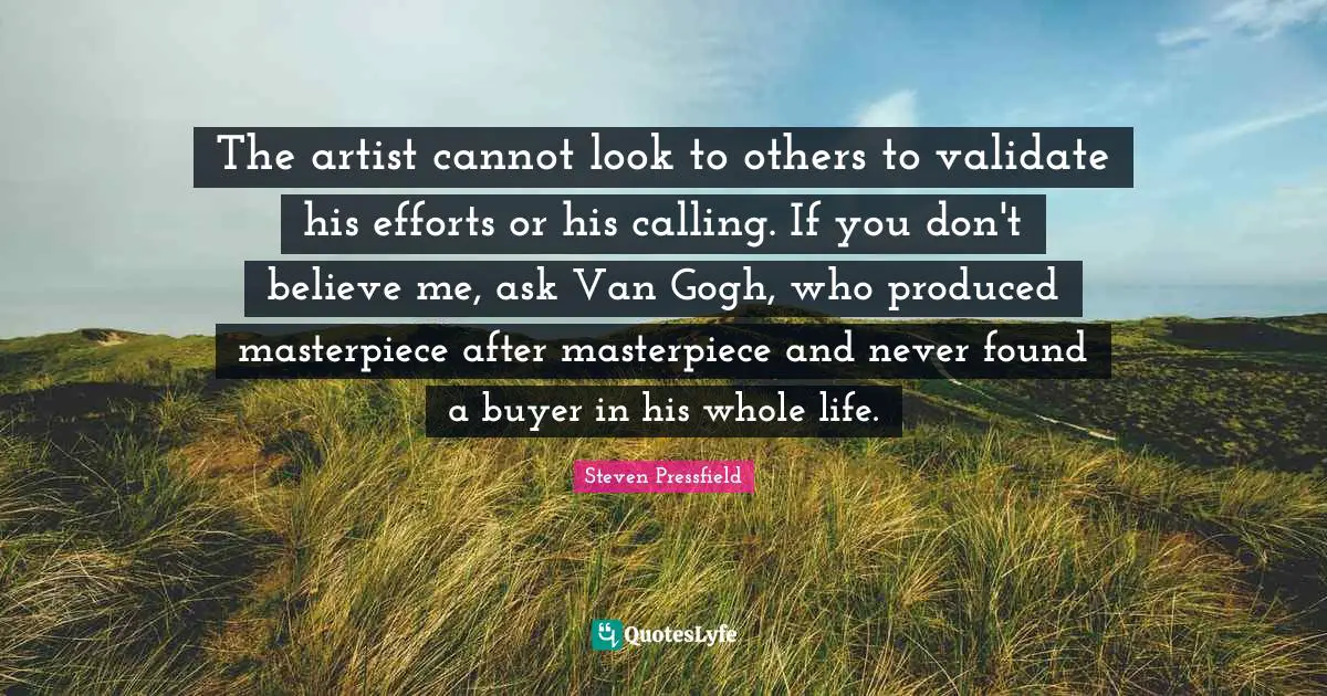 The artist cannot look to others to validate his efforts or his calling. If you don't believe me, ask Van Gogh, who produced masterpiece after masterpiece and never found a buyer in his whole life.