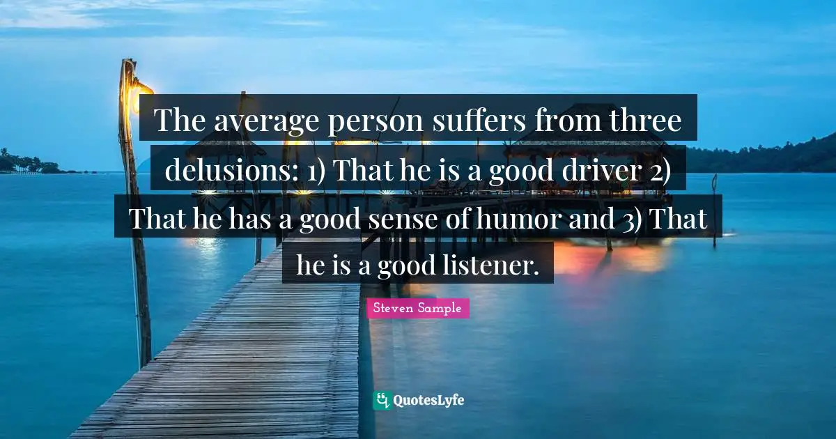 The average person suffers from three delusions: 1) That he is a good driver 2) That he has a good sense of humor and 3) That he is a good listener.