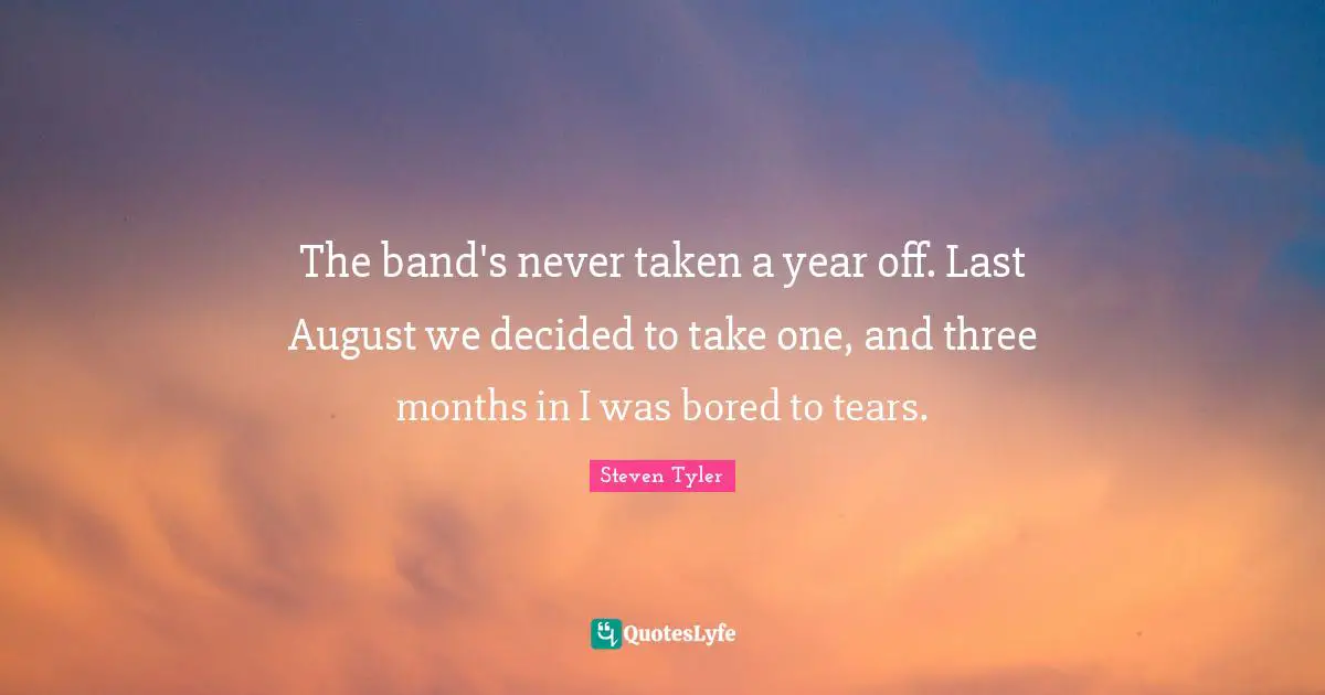 The band's never taken a year off. Last August we decided to take one, and three months in I was bored to tears.