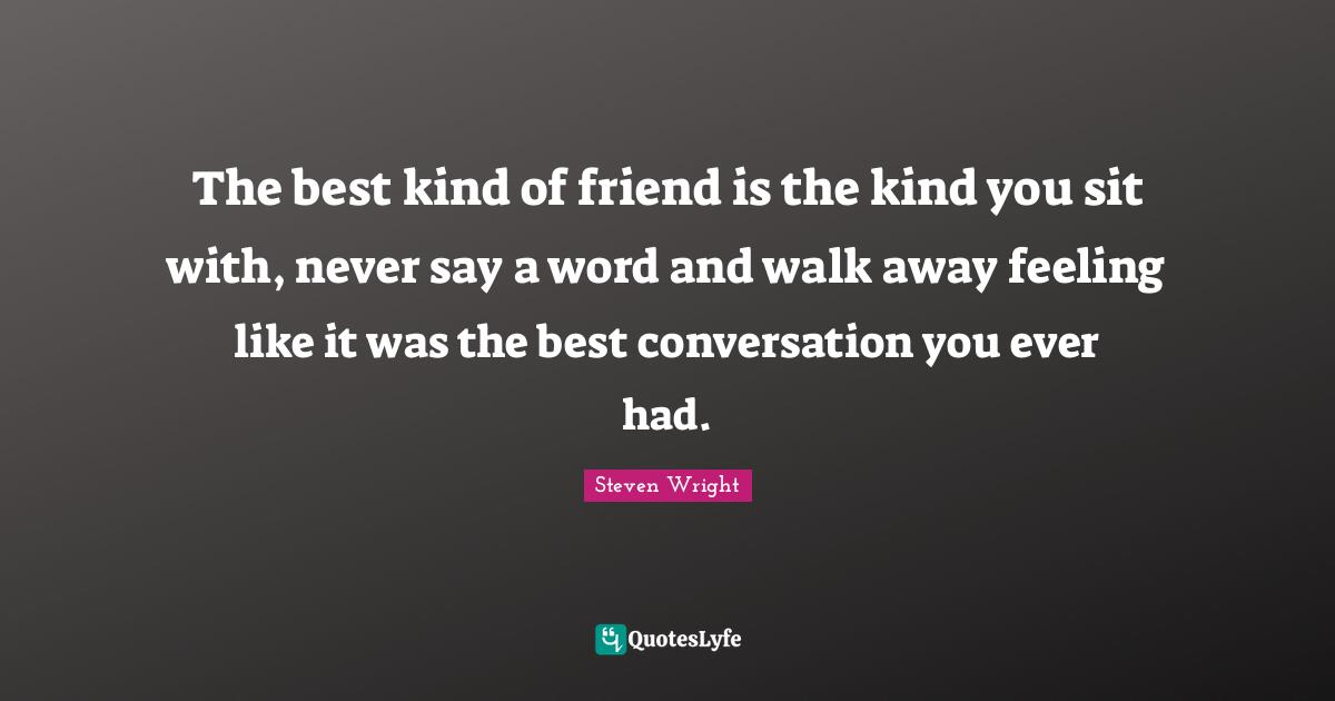 The best kind of friend is the kind you sit with, never say a word and walk away feeling like it was the best conversation you ever had.