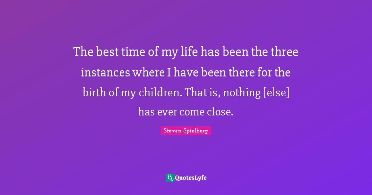 The best time of my life has been the three instances where I have bee