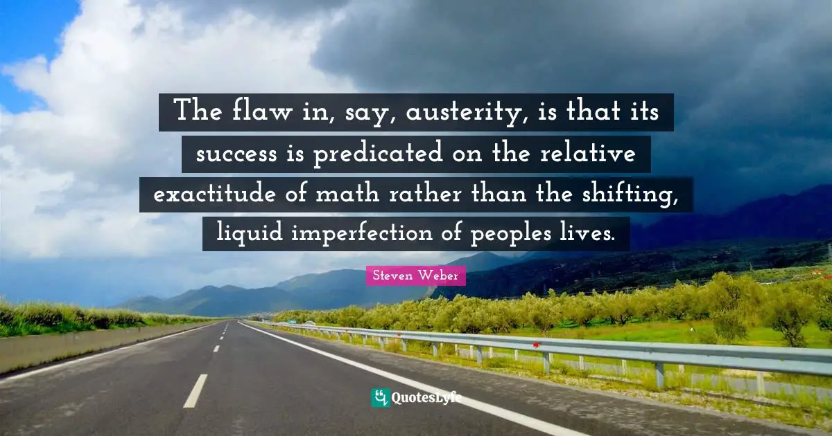 Steven Weber Quotes: "The flaw in, say, austerity, is that its success is predicated on the relative exactitude of math rather than the shifting, liquid imperfection of peoples lives."