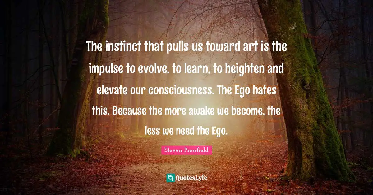Steven Pressfield Quotes: "The instinct that pulls us toward art is the impulse to evolve, to learn, to heighten and elevate our consciousness. The Ego hates this. Because the more awake we become, the less we need the Ego."