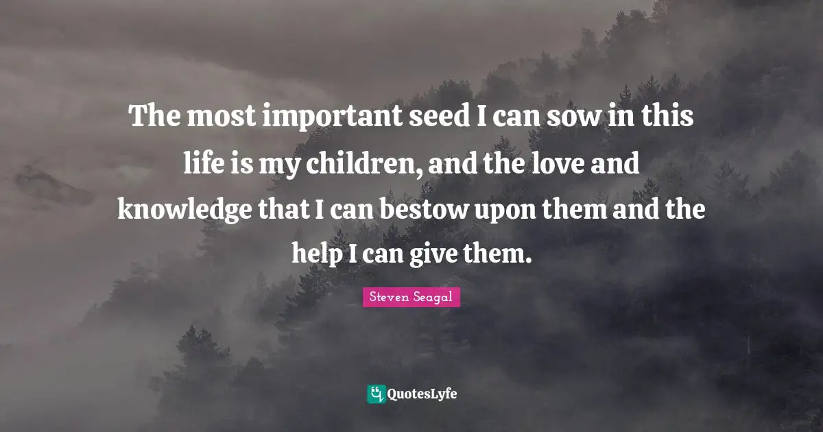 The most important seed I can sow in this life is my children, and the love and knowledge that I can bestow upon them and the help I can give them.