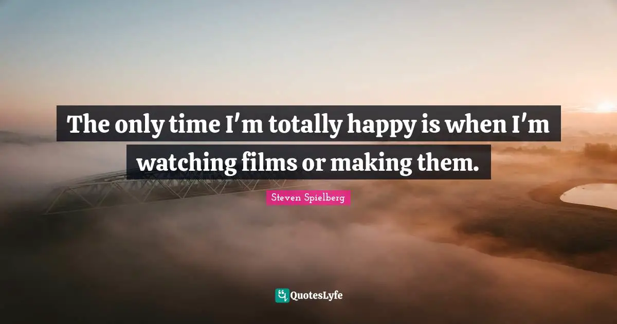 The only time I'm totally happy is when I'm watching films or making them.