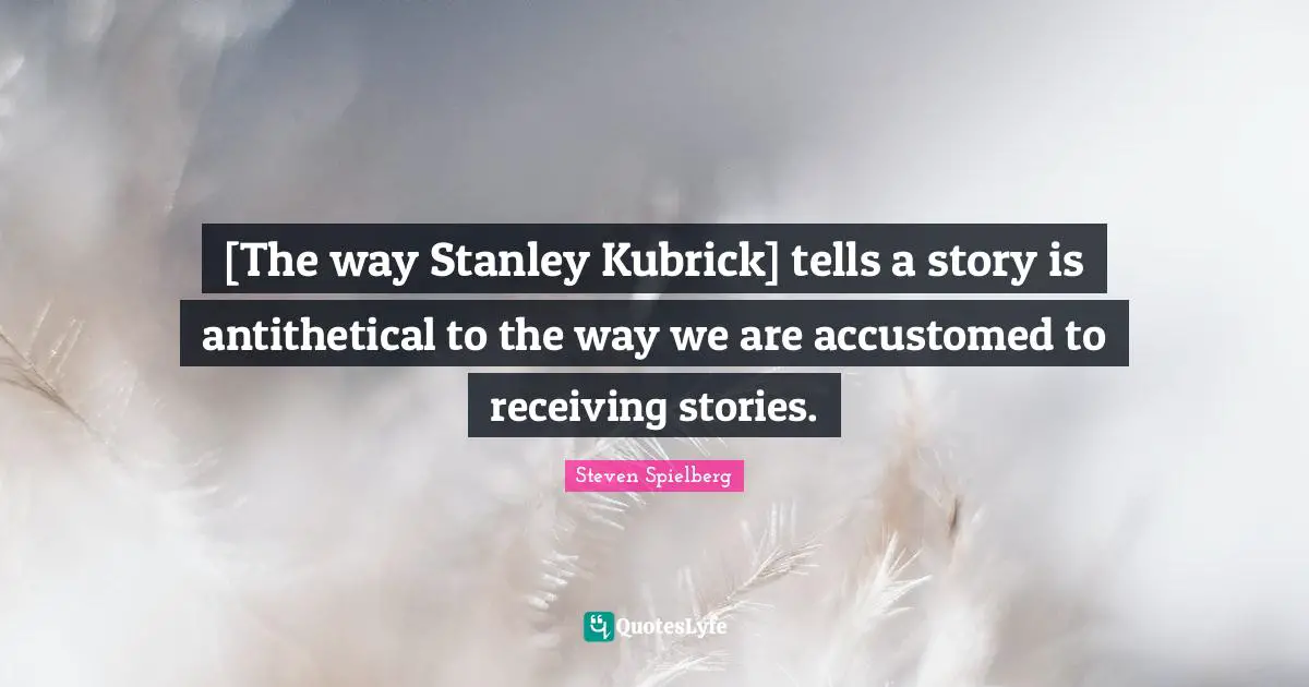 [The way Stanley Kubrick] tells a story is antithetical to the way we are accustomed to receiving stories.