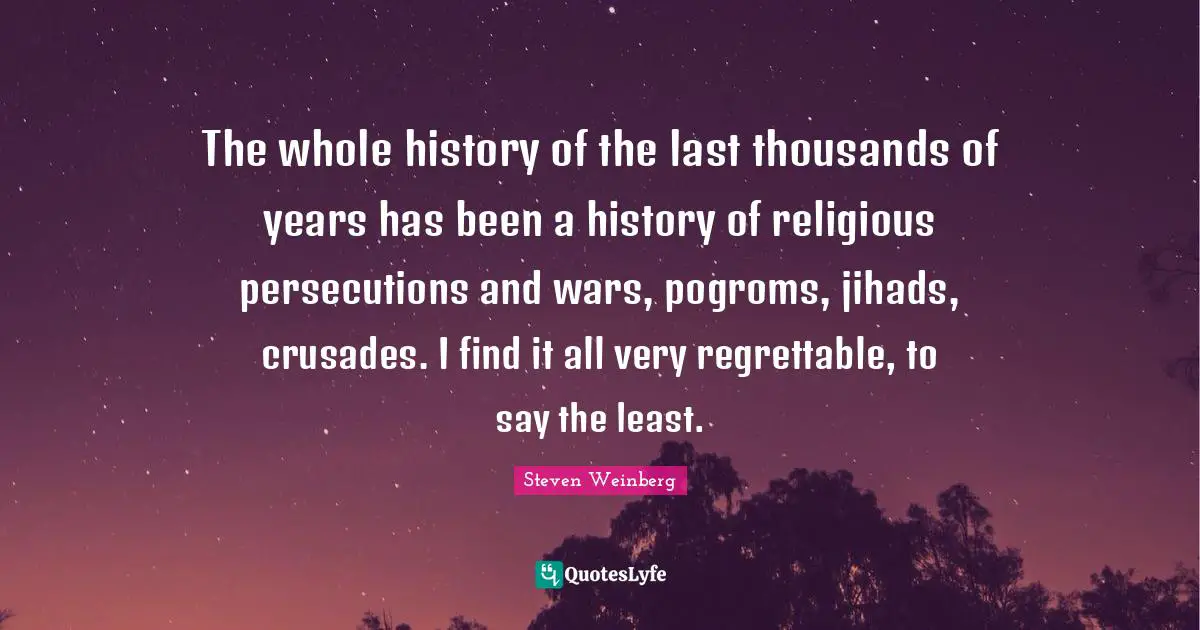 The whole history of the last thousands of years has been a history of religious persecutions and wars, pogroms, jihads, crusades. I find it all very regrettable, to say the least.