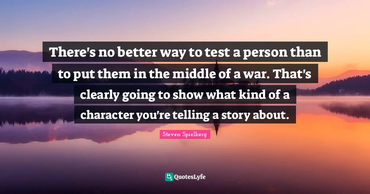 There's no better way to test a person than to put them in the middle of a war. That's clearly going to show what kind of a character you're telling a story about.