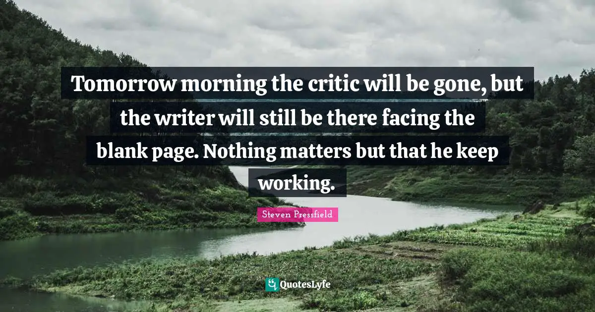 Tomorrow morning the critic will be gone, but the writer will still be there facing the blank page. Nothing matters but that he keep working.