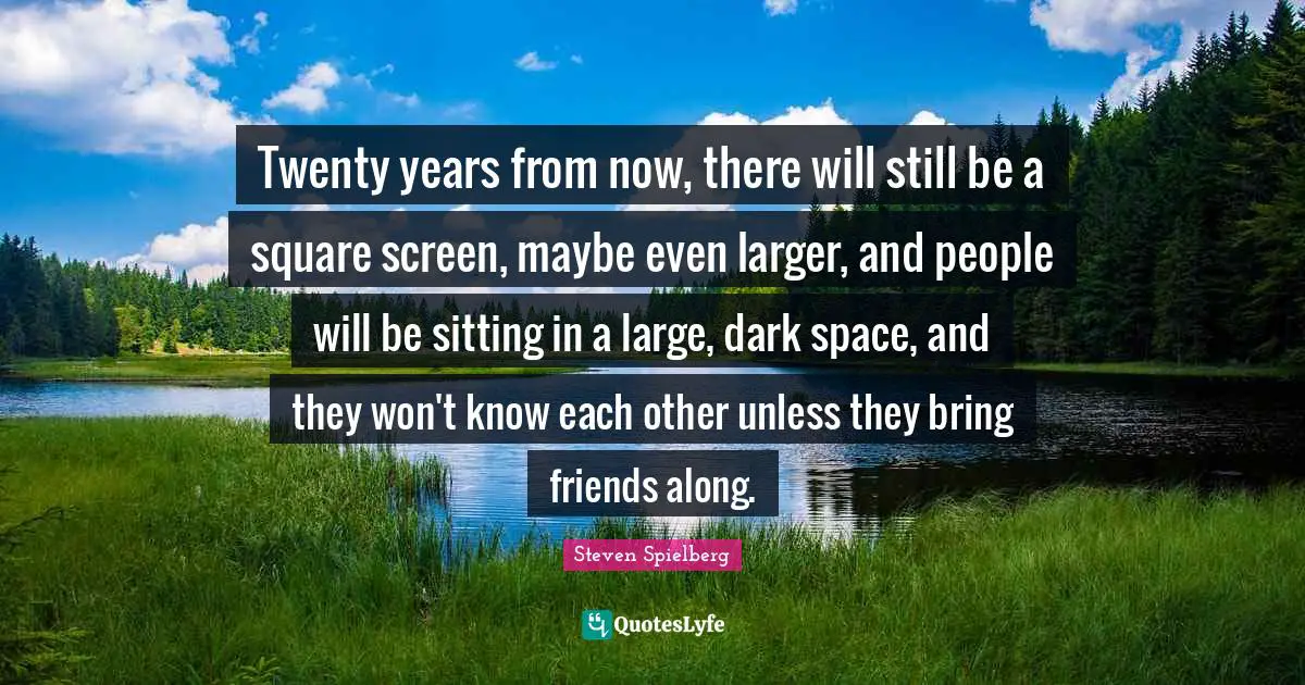Twenty years from now, there will still be a square screen, maybe even larger, and people will be sitting in a large, dark space, and they won't know each other unless they bring friends along.