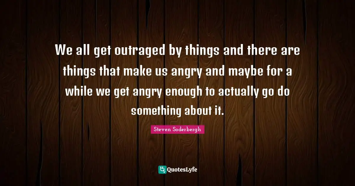 We all get outraged by things and there are things that make us angry and maybe for a while we get angry enough to actually go do something about it.