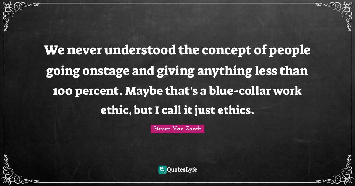 We never understood the concept of people going onstage and giving anything less than 100 percent. Maybe that's a blue-collar work ethic, but I call it just ethics.