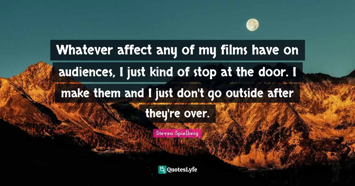 Whatever affect any of my films have on audiences, I just kind of stop at the door. I make them and I just don't go outside after they're over.