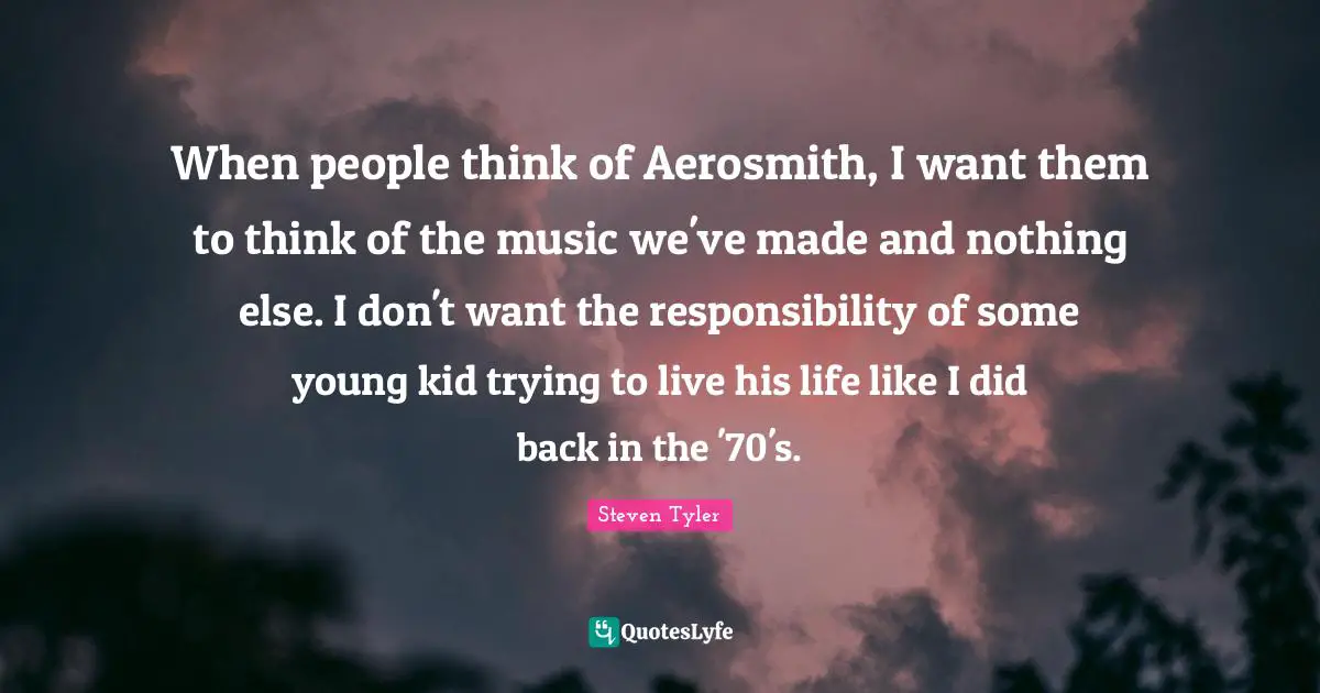 When people think of Aerosmith, I want them to think of the music we've made and nothing else. I don't want the responsibility of some young kid trying to live his life like I did back in the '70's.