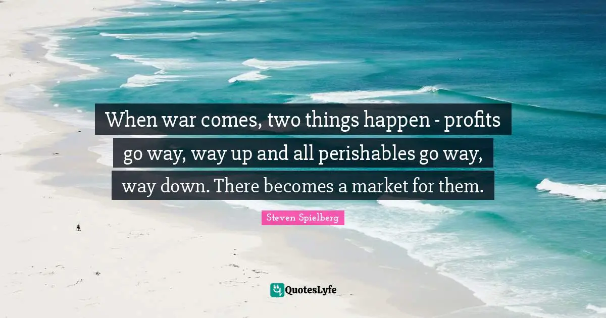 When war comes, two things happen - profits go way, way up and all perishables go way, way down. There becomes a market for them.