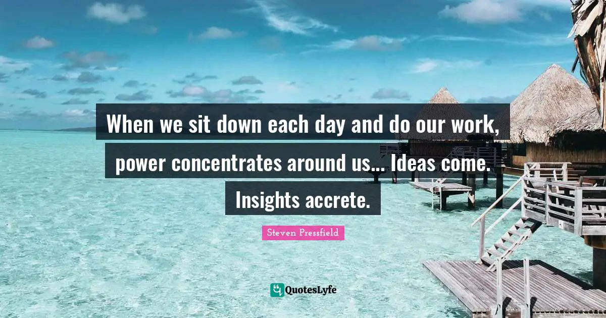 When we sit down each day and do our work, power concentrates around us... Ideas come. Insights accrete.