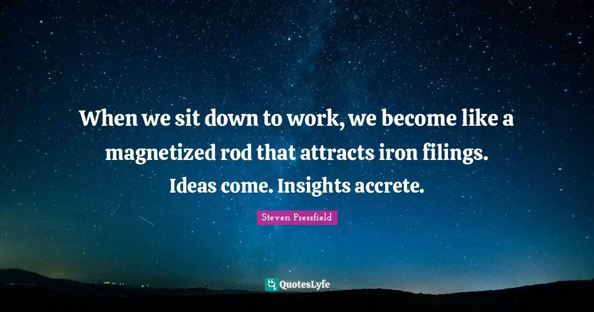 When we sit down to work, we become like a magnetized rod that attracts iron filings. Ideas come. Insights accrete.