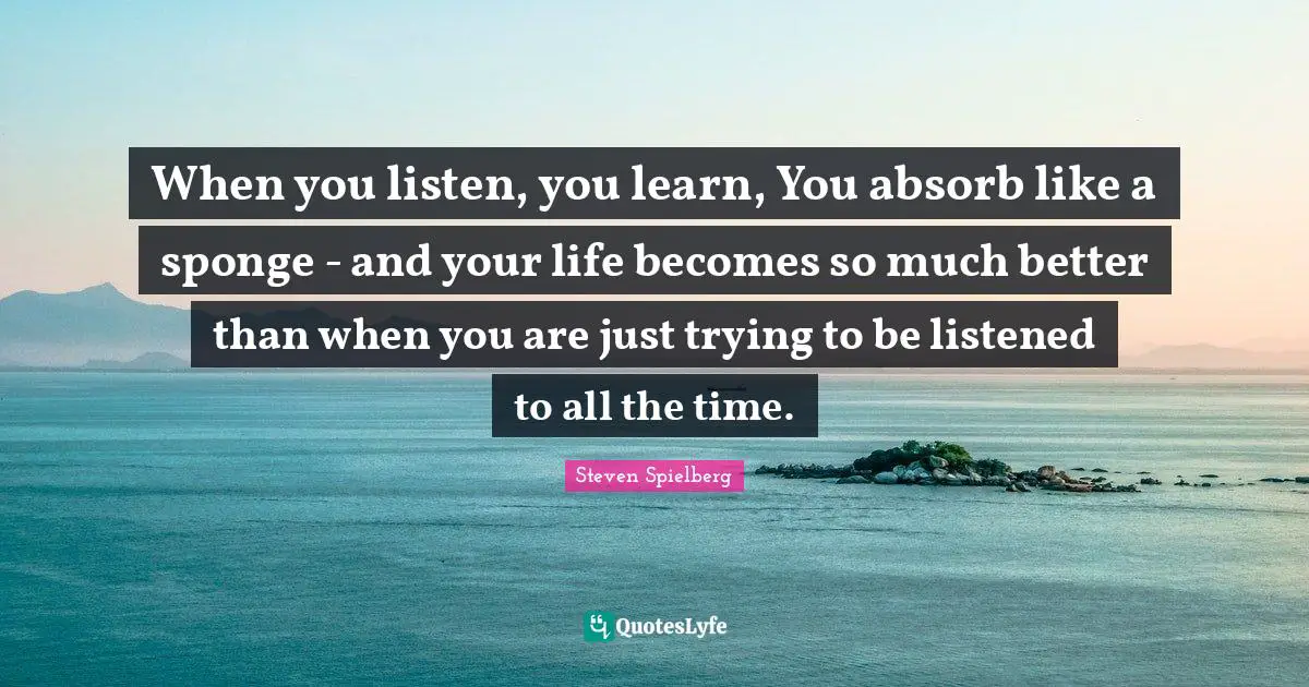 When you listen, you learn, You absorb like a sponge - and your life becomes so much better than when you are just trying to be listened to all the time.