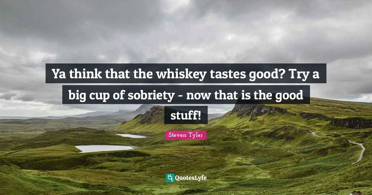 Ya think that the whiskey tastes good? Try a big cup of sobriety - now that is the good stuff!