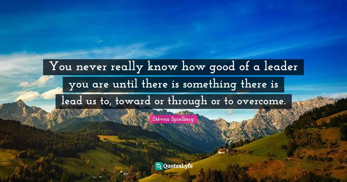 You never really know how good of a leader you are until there is something there is lead us to, toward or through or to overcome.