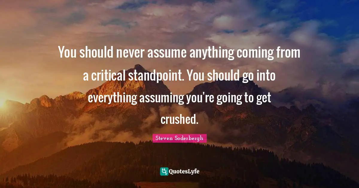 You should never assume anything coming from a critical standpoint. You should go into everything assuming you're going to get crushed.