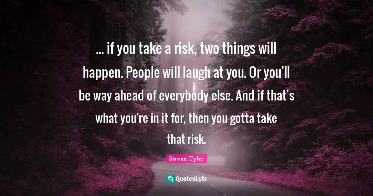 ... if you take a risk, two things will happen. People will laugh at you. Or you'll be way ahead of everybody else. And if that's what you're in it for, then you gotta take that risk.