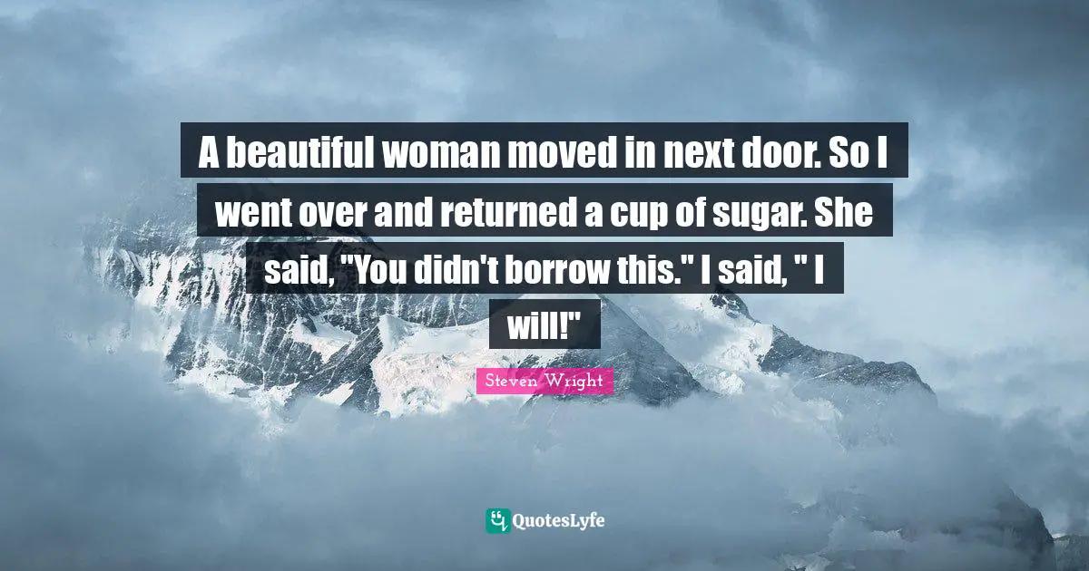 A beautiful woman moved in next door. So I went over and returned a cup of sugar. She said, "You didn't borrow this." I said, " I will!"