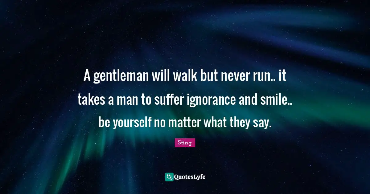 A gentleman will walk but never run.. it takes a man to suffer ignorance and smile.. be yourself no matter what they say.