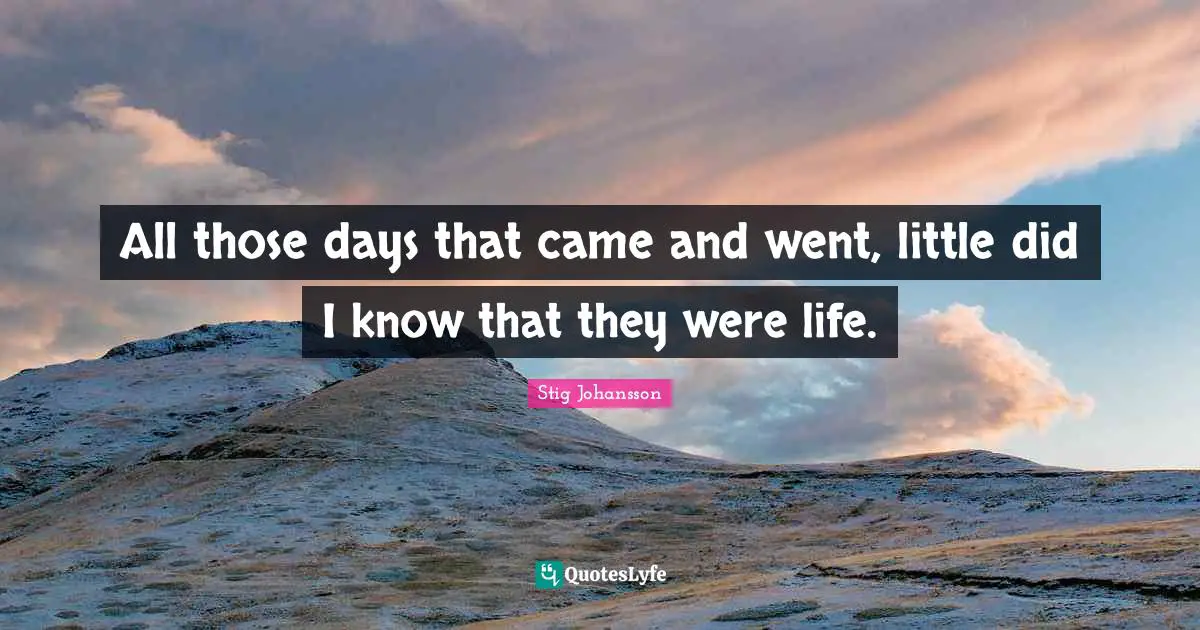 All those days that came and went, little did I know that they were life.