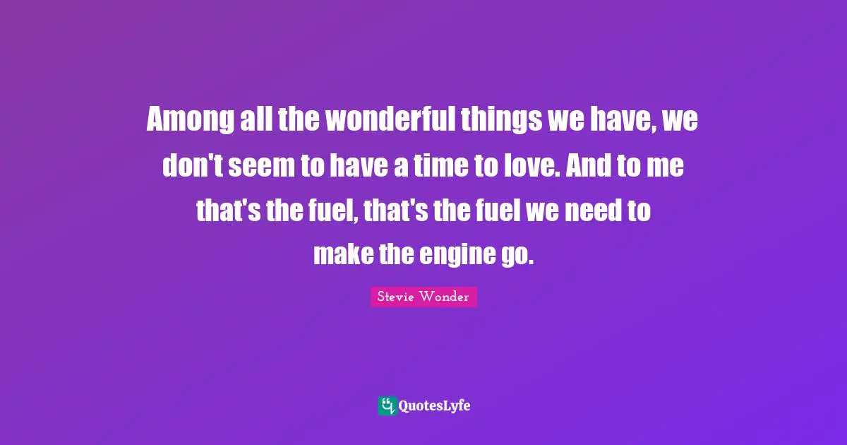 Among all the wonderful things we have, we don't seem to have a time to love. And to me that's the fuel, that's the fuel we need to make the engine go.