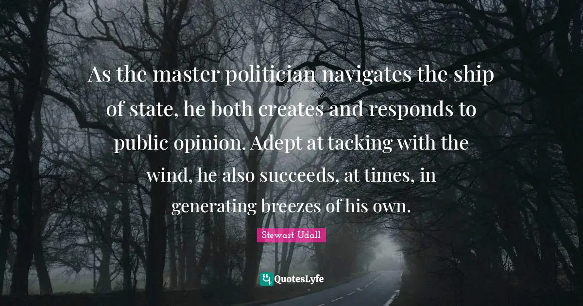 As the master politician navigates the ship of state, he both creates and responds to public opinion. Adept at tacking with the wind, he also succeeds, at times, in generating breezes of his own.