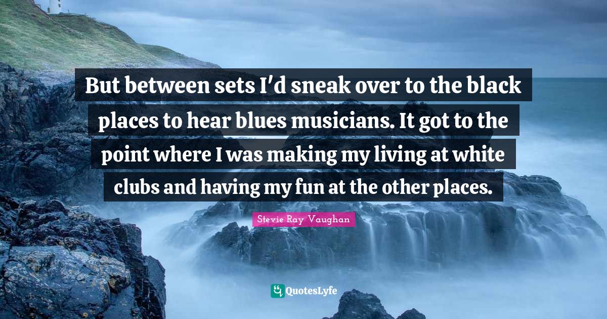 But between sets I'd sneak over to the black places to hear blues musicians. It got to the point where I was making my living at white clubs and having my fun at the other places.