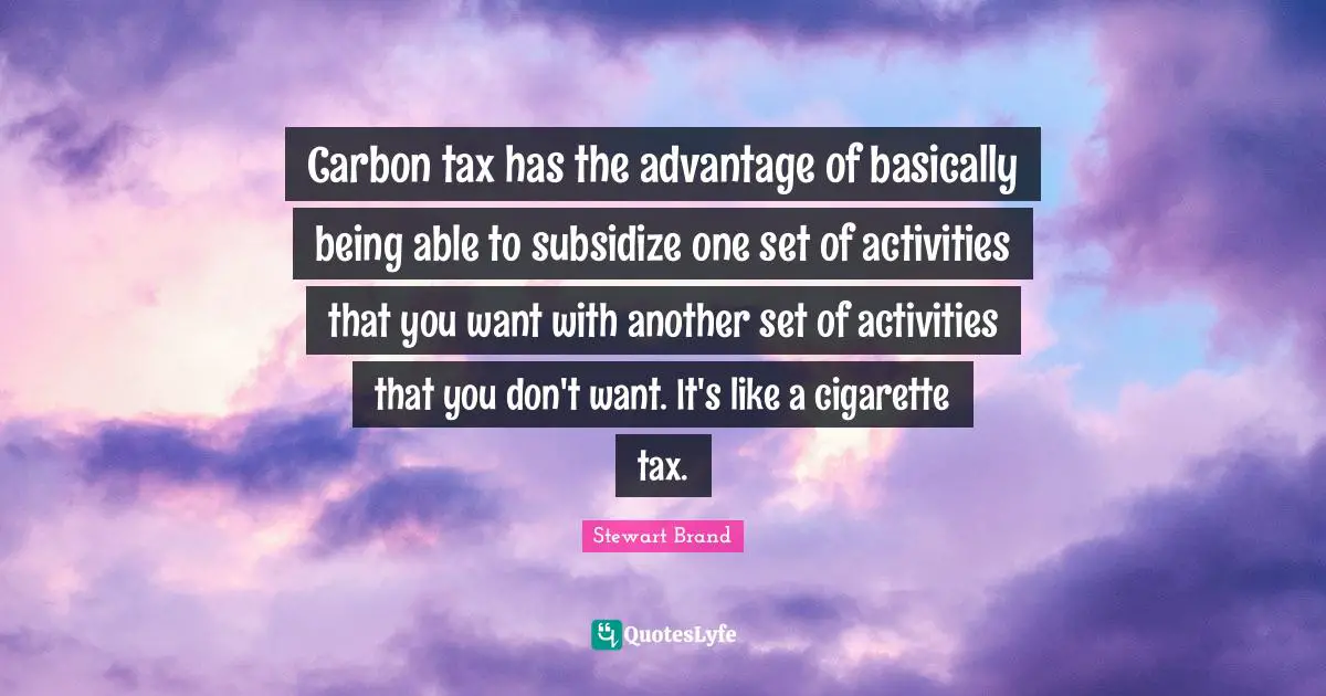 Carbon tax has the advantage of basically being able to subsidize one set of activities that you want with another set of activities that you don't want. It's like a cigarette tax.