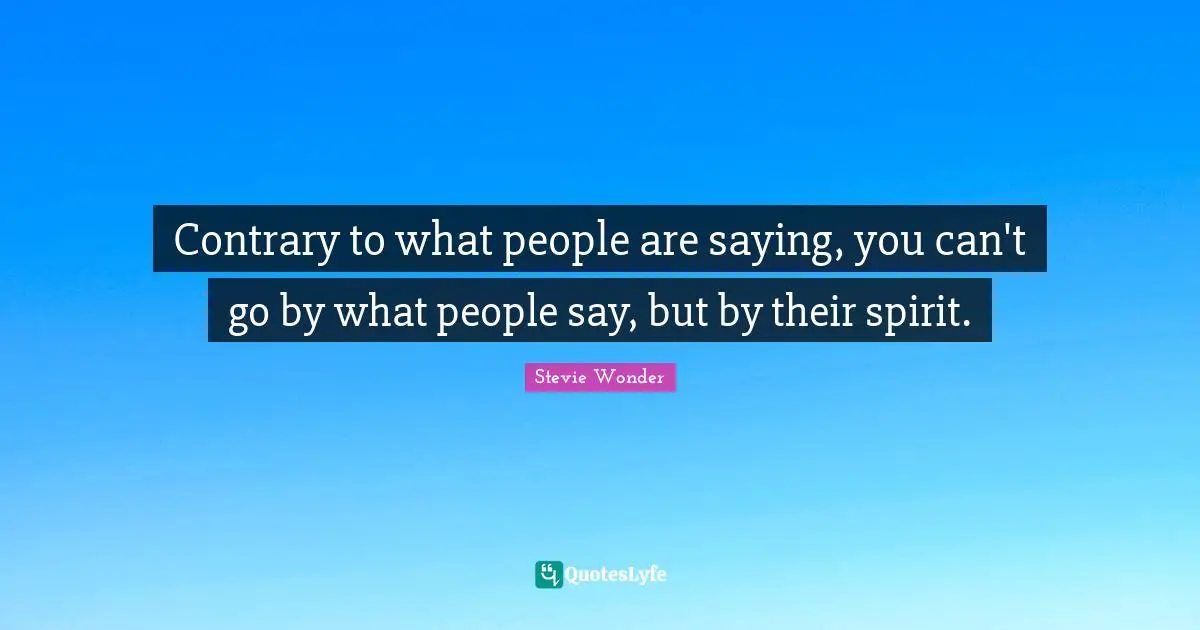Contrary to what people are saying, you can't go by what people say, but by their spirit.