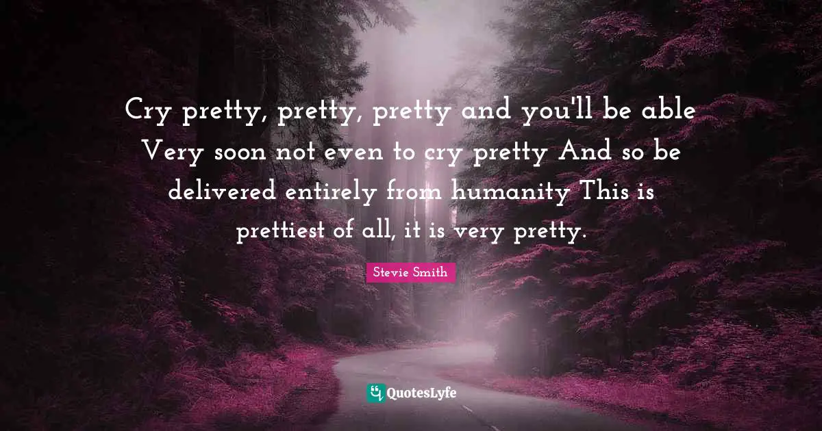 Cry pretty, pretty, pretty and you'll be able Very soon not even to cry pretty And so be delivered entirely from humanity This is prettiest of all, it is very pretty.