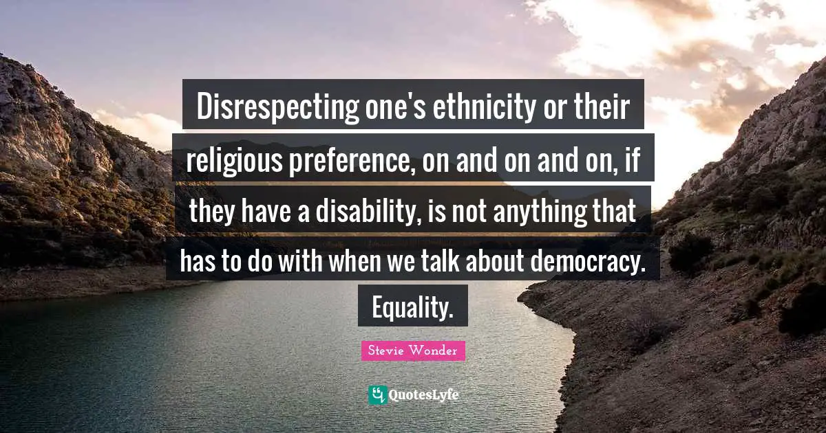 Disrespecting one's ethnicity or their religious preference, on and on and on, if they have a disability, is not anything that has to do with when we talk about democracy. Equality.