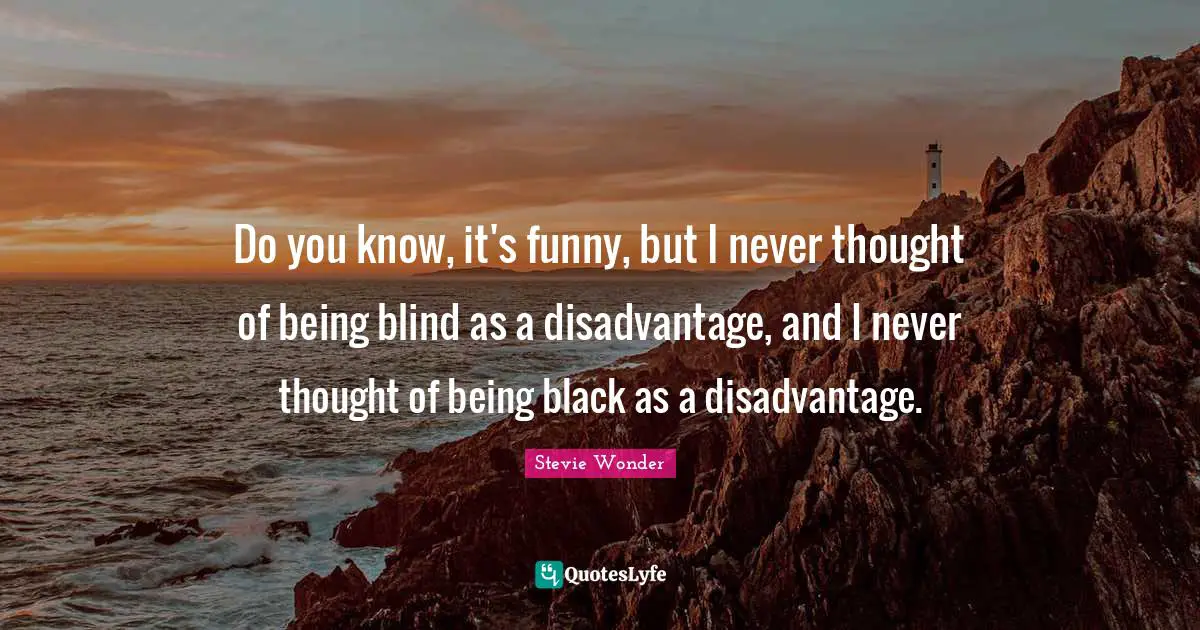 Do you know, it's funny, but I never thought of being blind as a disadvantage, and I never thought of being black as a disadvantage.