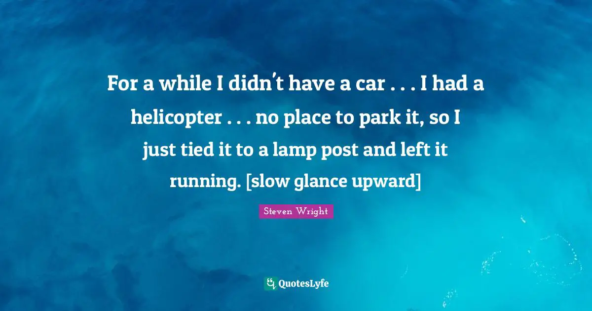 For a while I didn't have a car . . . I had a helicopter . . . no place to park it, so I just tied it to a lamp post and left it running. [slow glance upward]