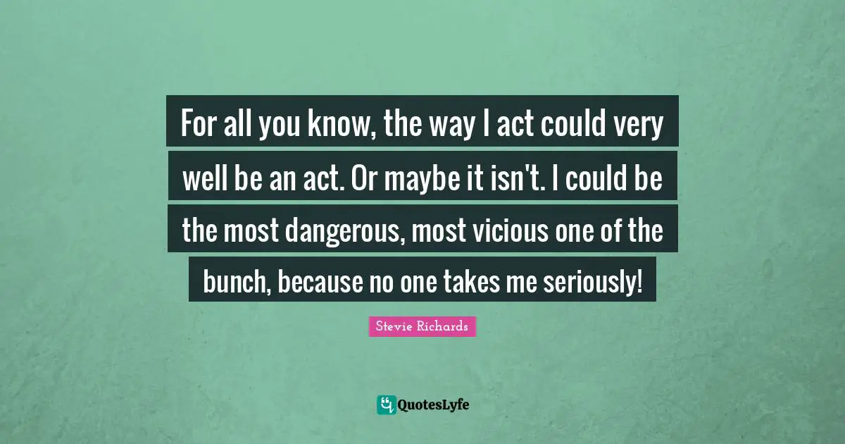 For all you know, the way I act could very well be an act. Or maybe it isn't. I could be the most dangerous, most vicious one of the bunch, because no one takes me seriously!