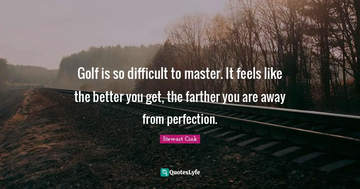 Golf is so difficult to master. It feels like the better you get, the farther you are away from perfection.