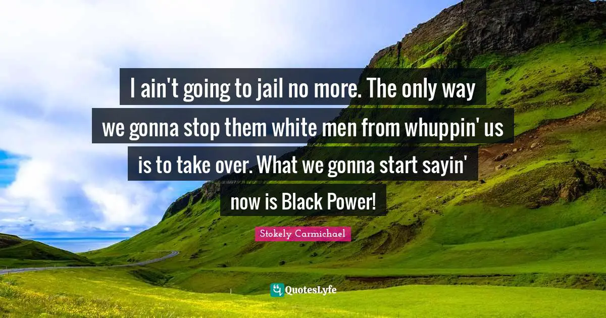 White Man Quotes: "I ain't going to jail no more. The only way we gonna stop them white men from whuppin' us is to take over. What we gonna start sayin' now is Black Power!"