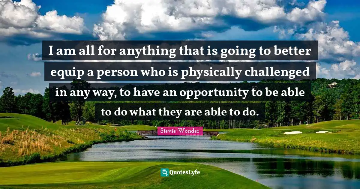 I am all for anything that is going to better equip a person who is physically challenged in any way, to have an opportunity to be able to do what they are able to do.
