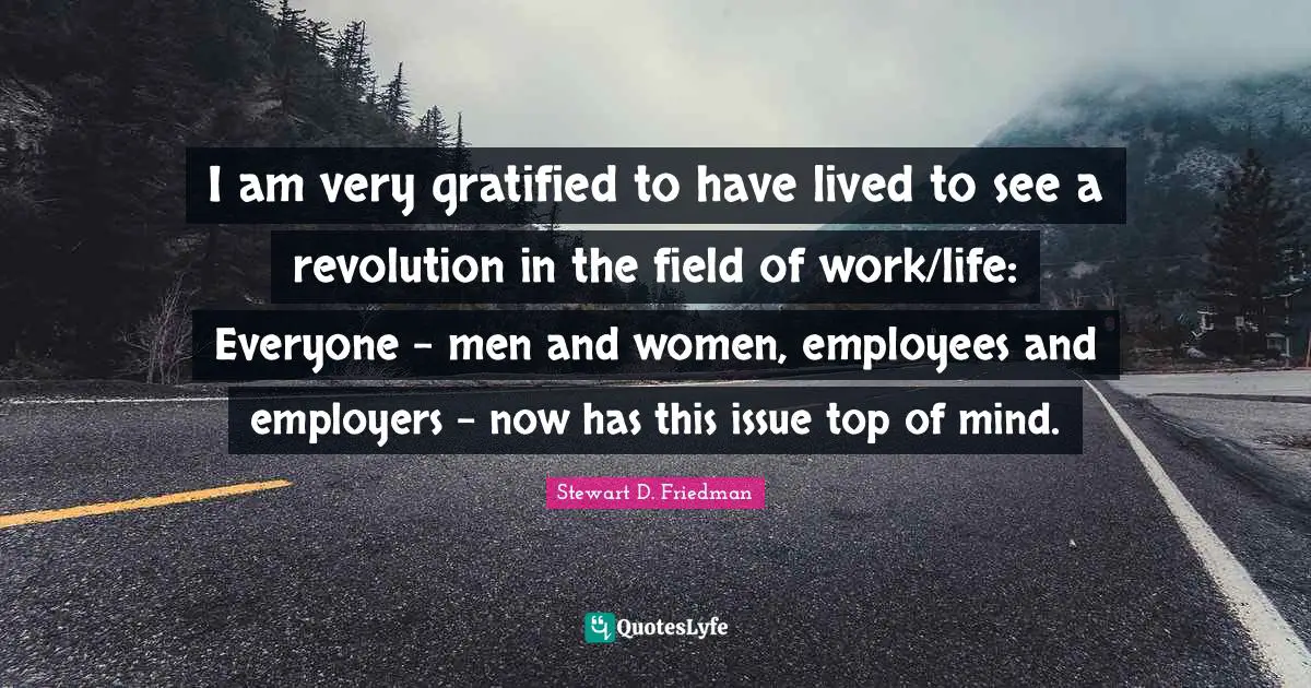 I am very gratified to have lived to see a revolution in the field of work/life: Everyone - men and women, employees and employers - now has this issue top of mind.
