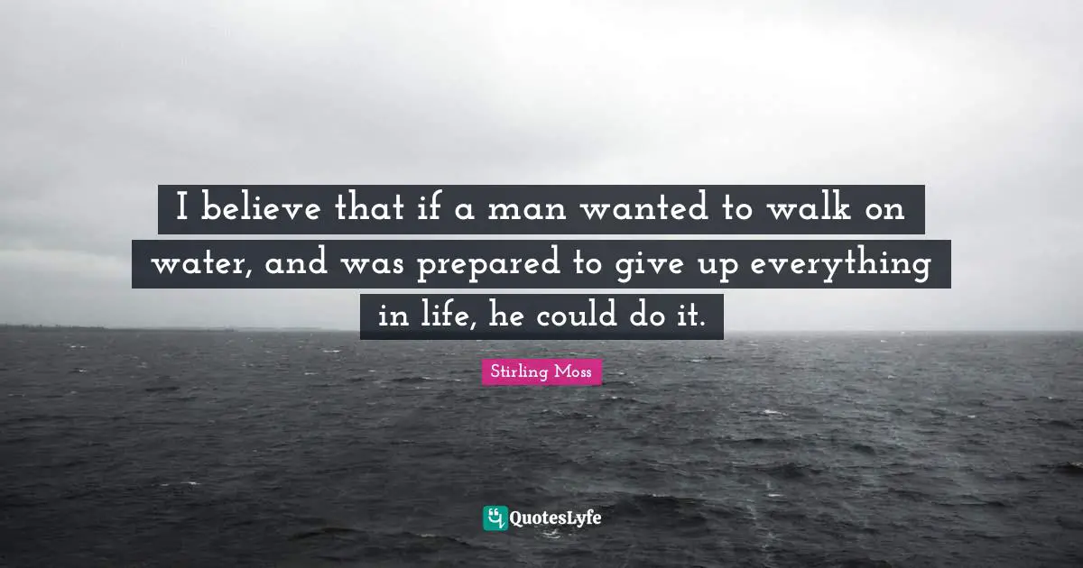 I believe that if a man wanted to walk on water, and was prepared to give up everything in life, he could do it.