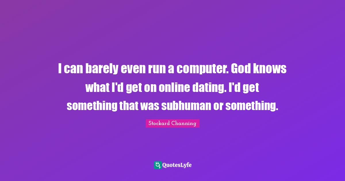 I can barely even run a computer. God knows what I'd get on online dating. I'd get something that was subhuman or something.