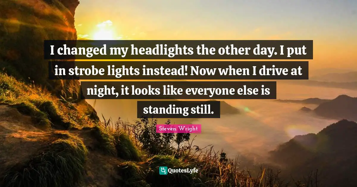 I changed my headlights the other day. I put in strobe lights instead! Now when I drive at night, it looks like everyone else is standing still.