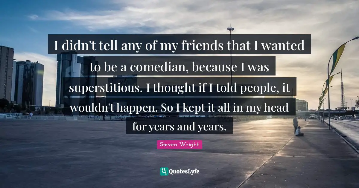I didn't tell any of my friends that I wanted to be a comedian, because I was superstitious. I thought if I told people, it wouldn't happen. So I kept it all in my head for years and years.